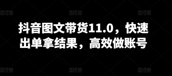 抖音圖文帶貨11.0，快速出單拿結果，高效做賬號