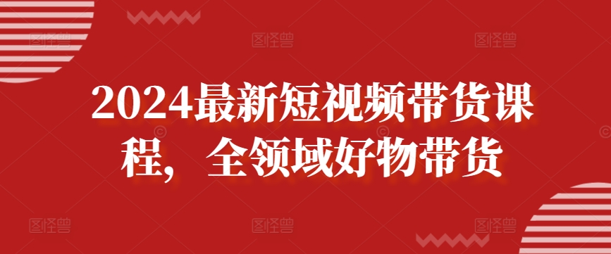 2024最新短視頻帶貨課程，全領域好物帶貨
