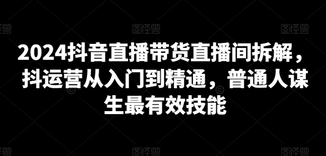 2024抖音直播帶貨直播間拆解，抖運(yùn)營(yíng)從入門到精通，普通人謀生最有效技能