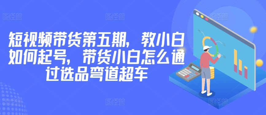 價值2980短視頻帶貨第五期，教小白如何起號，帶貨小白怎么通過選品彎道超車