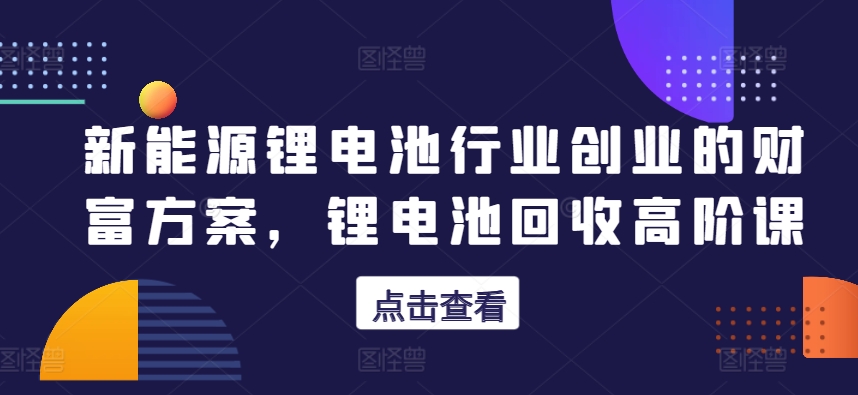 新能源鋰電池行業(yè)創(chuàng)業(yè)的財富方案，鋰電池回收高階課