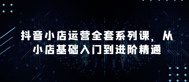 抖音小店運營全套系列課，全新升級，從小店基礎入門到進階精通，系統掌握月銷百萬小店的核心秘密
