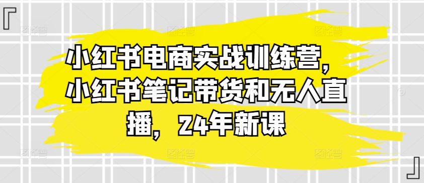 小紅書電商實戰(zhàn)訓練營，小紅書筆記帶貨和無人直播，24年新課