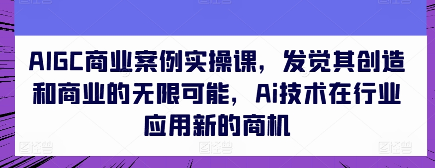 AIGC商業案例實操課，發覺其創造和商業的無限可能，Ai技術在行業應用新的商機