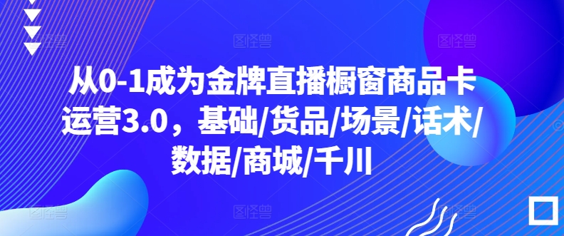 從0-1成為金牌直播櫥窗商品卡運營3.0，基礎/貨品/場景/話術/數據/商城/千川