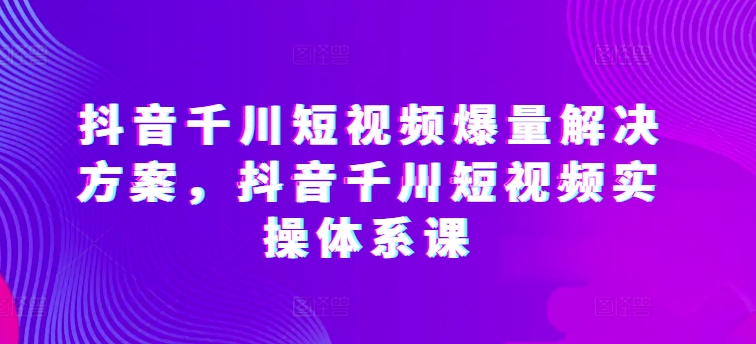 抖音千川短視頻爆量解決方案，抖音千川短視頻實操體系課