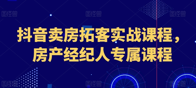 抖音賣房拓客實(shí)戰(zhàn)課程，房產(chǎn)經(jīng)紀(jì)人專屬課程