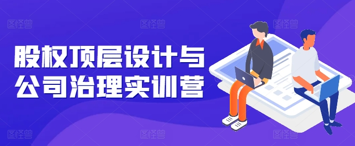 股權頂層設計與公司治理實訓營，補全股權短板/守住控制權底線/熟悉4大注冊信息/規避3大法律風險