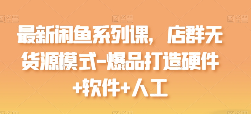 最新閑魚系列課，店群無貨源模式-爆品打造硬件+軟件+人工