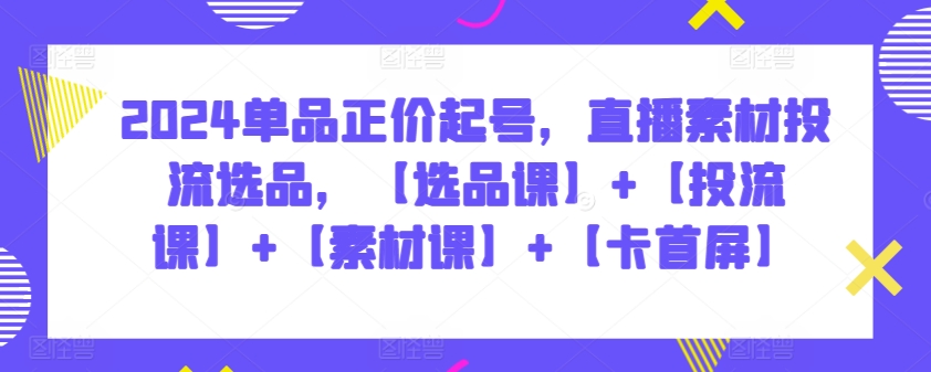 2024單品正價起號，直播素材投流選品，【選品課】+【投流課】+【素材課】+【卡首屏】