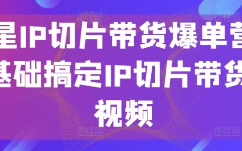 明星IP切片帶貨實戰營：零基礎打造短視頻帶貨爆款，掌握IP切片營銷技巧