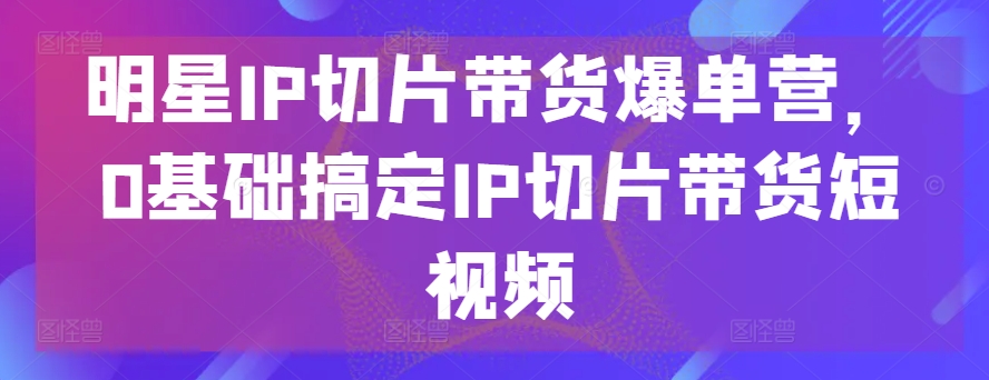 明星IP切片帶貨爆單營(yíng)，0基礎(chǔ)搞定IP切片帶貨短視頻