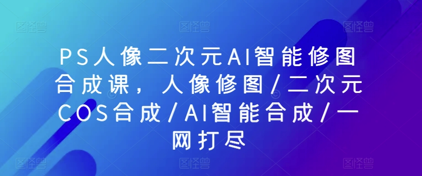 PS人像二次元AI智能修圖合成課，人像修圖/二次元COS合成/AI智能合成/一網(wǎng)打盡
