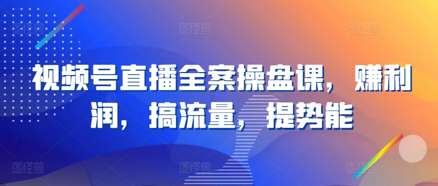 視頻號直播全案操盤課，賺利潤，搞流量，提勢能