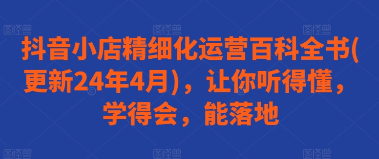 抖音小店精細化運營百科全書(更新24年4月)，讓你聽得懂，學得會，能落地