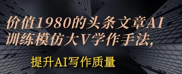 價(jià)值1980頭條文章AI投喂訓(xùn)練模仿大v寫作手法，提升AI寫作質(zhì)量【揭秘】