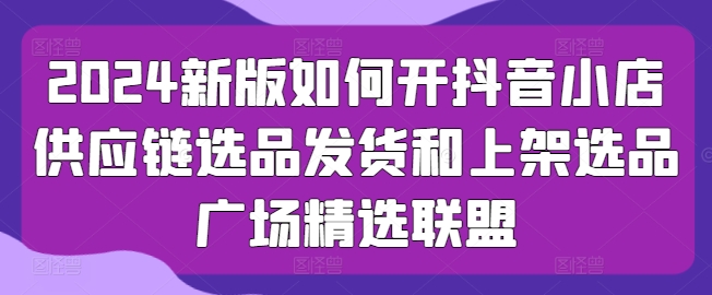 2024新版如何開抖音小店供應鏈選品發貨和上架選品廣場精選聯盟