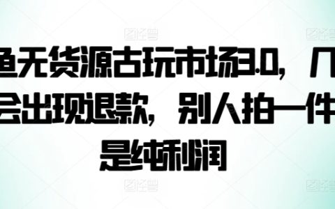 咸魚古玩無貨源電商策略3.0，極低退款率，每售出一件即是純盈利【獨家揭秘】