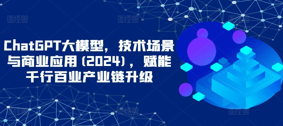 ChatGPT大模型，技術場景與商業應用(2024)，賦能千行百業產業鏈升級