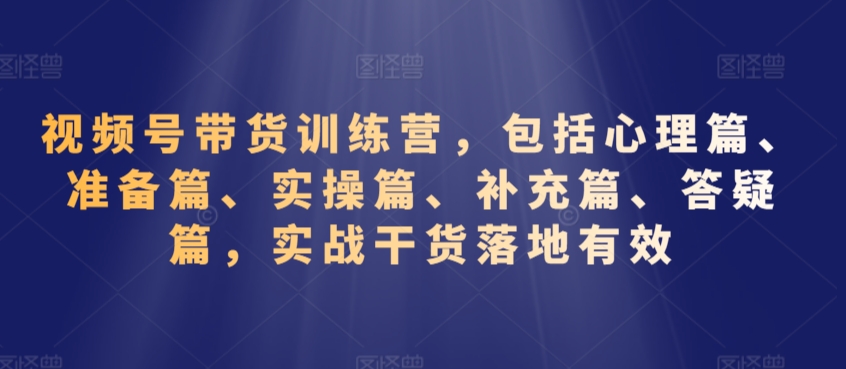 視頻號帶貨訓練營，包括心理篇、準備篇、實操篇、補充篇、答疑篇，實戰干貨落地有效