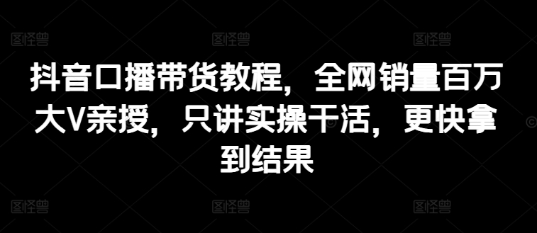 抖音口播帶貨教程，全網銷量百萬大V親授，只講實操干活，更快拿到結果