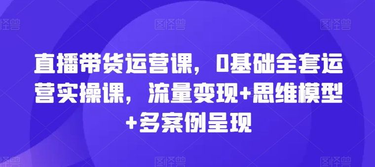 直播帶貨運營課，0基礎全套運營實操課，流量變現+思維模型+多案例呈現