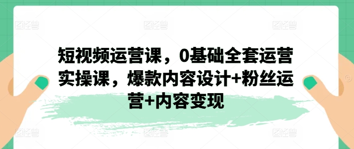 短視頻運營課，0基礎(chǔ)全套運營實操課，爆款內(nèi)容設(shè)計+粉絲運營+內(nèi)容變現(xiàn)