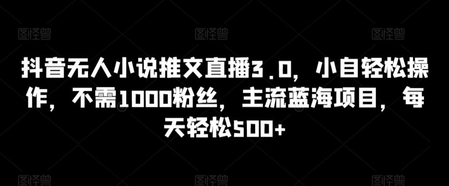 抖音無人小說推文直播3.0，小自輕松操作，不需1000粉絲，主流藍海項目，每天輕松500+【揭秘】