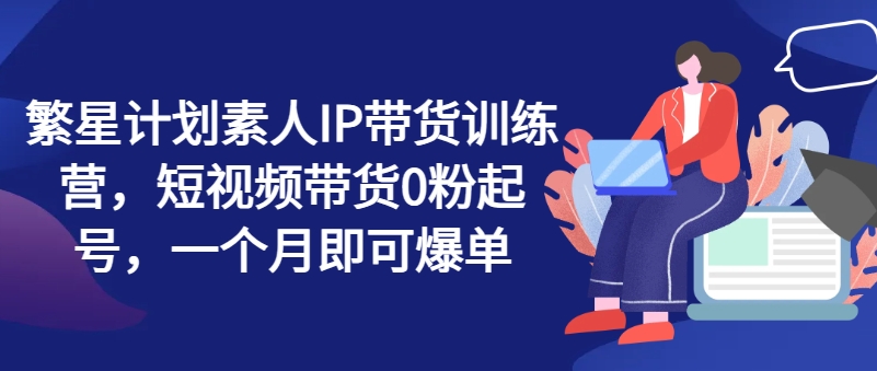 繁星計劃素人IP帶貨訓練營，短視頻帶貨0粉起號，一個月即可爆單