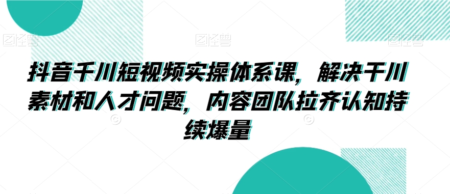 抖音千川短視頻實操體系課，解決干川素材和人才問題，內容團隊拉齊認知持續爆量