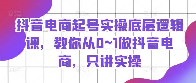 抖音電商起號實操底層邏輯課，教你從0~1做抖音電商，只講實操