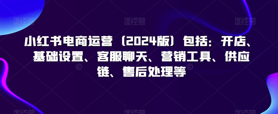 小紅書電商運營（2024版）包括：開店、基礎設置、客服聊天、營銷工具、供應鏈、售后處理等