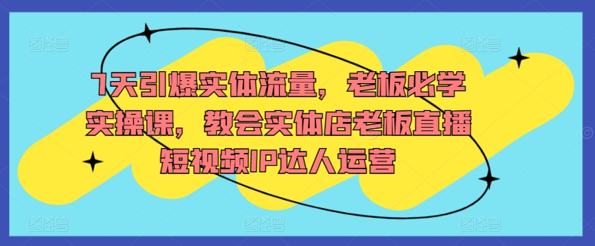 7天引爆實體流量，老板必學實操課，教會實體店老板直播短視頻IP達人運營