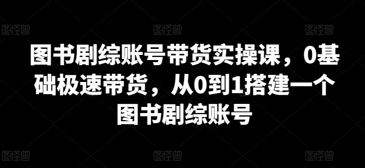 圖書劇綜賬號帶貨實操課，0基礎極速帶貨，從0到1搭建一個圖書劇綜賬號