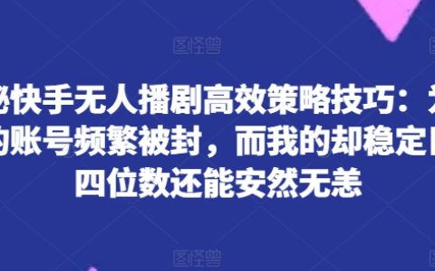 快手無人播劇策略全解：為何你的賬號屢遭封禁，而我的日進四位數且相安無事