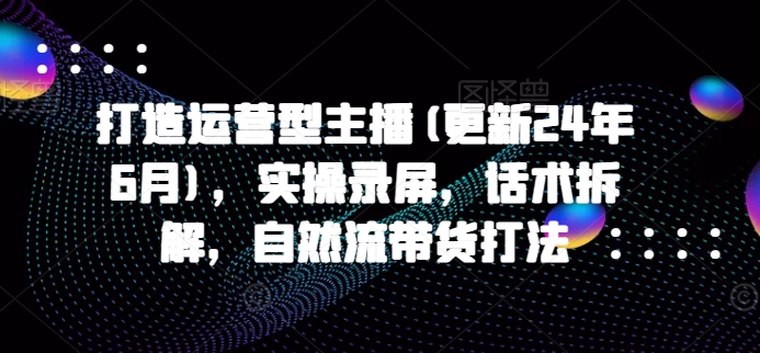 打造運(yùn)營(yíng)型主播(更新24年7月)，實(shí)操錄屏，話術(shù)拆解，自然流帶貨打法