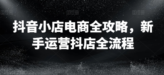 抖音小店電商全攻略，新手運營抖店全流程