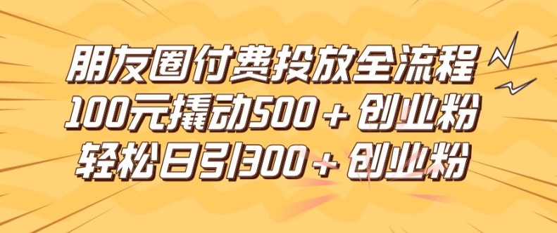 朋友圈高效付費投放全流程，100元撬動500+創(chuàng)業(yè)粉，日引流300加精準(zhǔn)創(chuàng)業(yè)粉【揭秘】