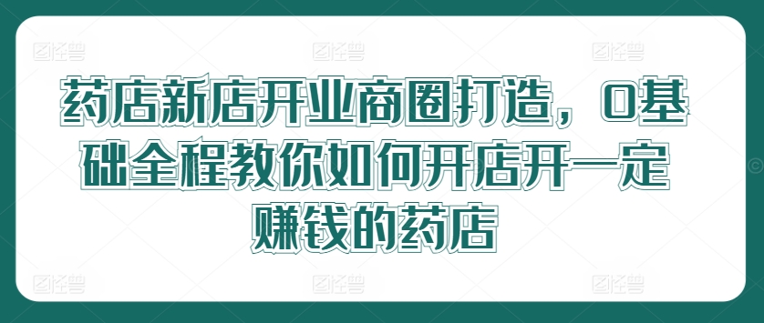 藥店新店開業商圈打造，0基礎全程教你如何開店開一定賺錢的藥店