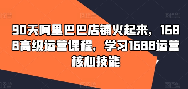 90天阿里巴巴店鋪火起來，1688高級運營課程，學習1688運營核心技能