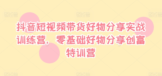 抖音短視頻帶貨好物分享實戰訓練營，零基礎好物分享創富特訓營