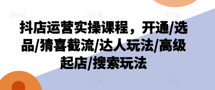 抖店運營實操課程，開通/選品/猜喜截流/達人玩法/高級起店/搜索玩法