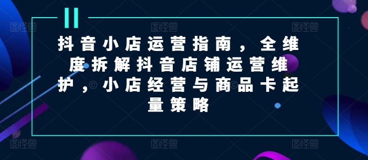 抖音小店運(yùn)營(yíng)指南，全維度拆解抖音店鋪運(yùn)營(yíng)維護(hù)，小店經(jīng)營(yíng)與商品卡起量策略