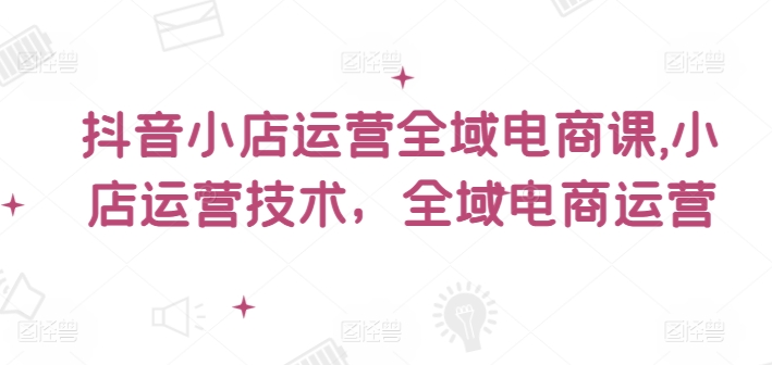 抖音小店運營全域電商課，?小店運營技術，全域電商運營