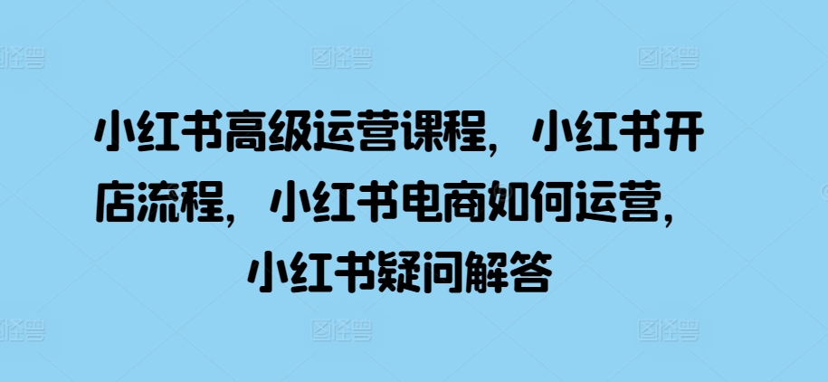 小紅書高級運營課程，小紅書開店流程，小紅書電商如何運營，小紅書疑問解答