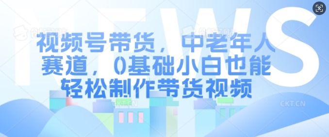 視頻號帶貨，中老年人賽道，0基礎小白也能輕松制作帶貨視頻
