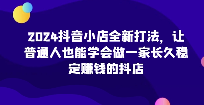 2024抖音小店全新打法，讓普通人也能學(xué)會做一家長久穩(wěn)定賺錢的抖店（更新）