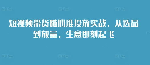短視頻帶貨隨心推投放實戰(zhàn)，從選品到放量，生意即刻起飛