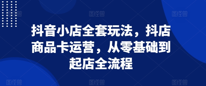 抖音小店全套玩法，抖店商品卡運營，從零基礎到起店全流程