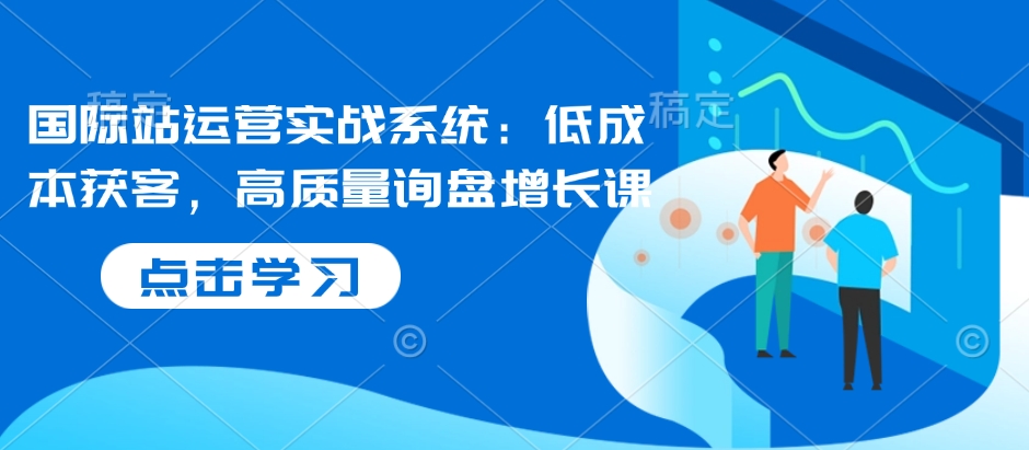 國際站運營實戰(zhàn)系統(tǒng)：低成本獲客，高質(zhì)量詢盤增長課